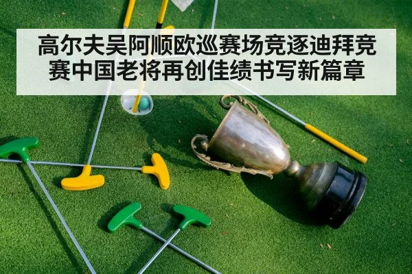 高尔夫吴阿顺欧巡赛场竞逐迪拜竞赛中国老将再创佳绩书写新篇章