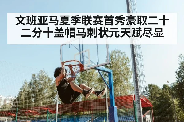 文班亚马夏季联赛首秀豪取二十二分十盖帽马刺状元天赋尽显