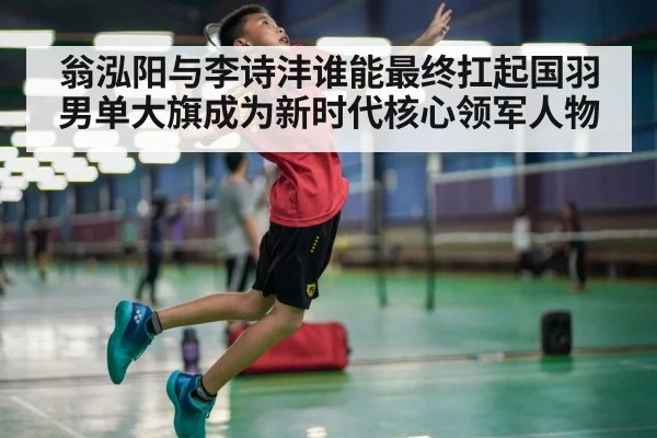 翁泓阳与李诗沣谁能最终扛起国羽男单大旗成为新时代核心领军人物
