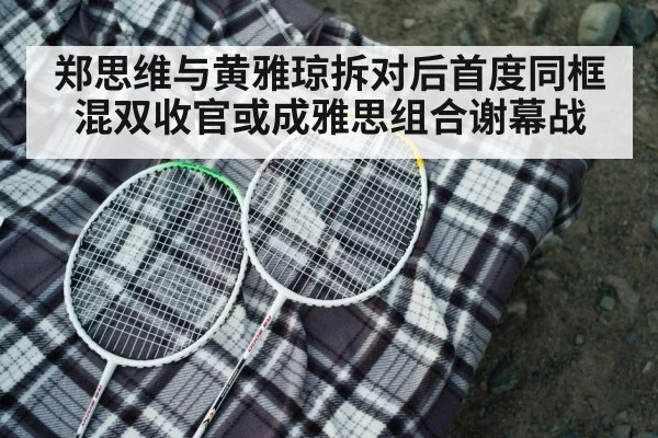 郑思维与黄雅琼拆对后首度同框 混双收官或成雅思组合谢幕战
