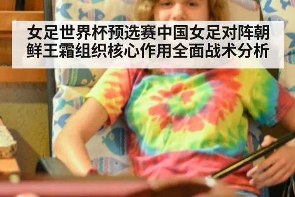 女足世界杯预选赛中国女足对阵朝鲜王霜组织核心作用全面战术分析